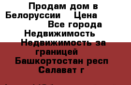 Продам дом в Белоруссии  › Цена ­ 1 300 000 - Все города Недвижимость » Недвижимость за границей   . Башкортостан респ.,Салават г.